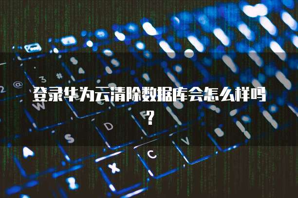 登录华为云清除数据库会怎么样吗？