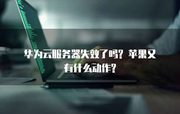  华为云服务器失效了吗? 苹果又有什么动作?
