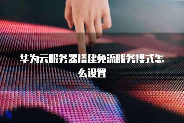 华为云服务器搭建免流服务模式怎么设置