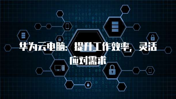 华为云电脑：提升工作效率，灵活应对需求