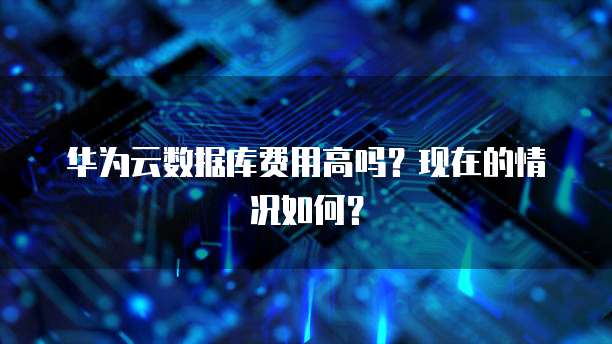 华为云数据库费用高吗？现在的情况如何？