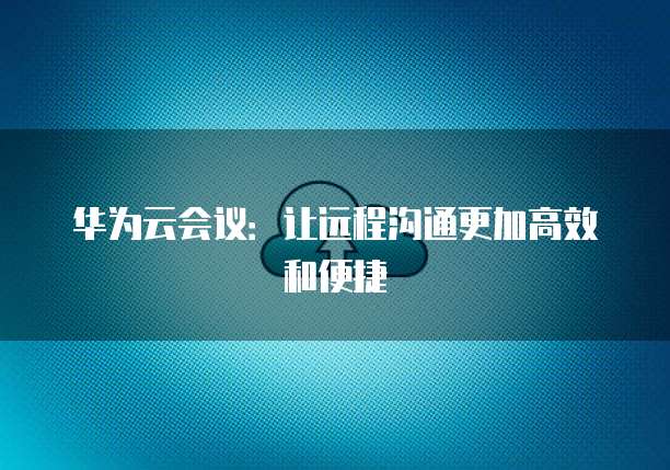 华为云会议：让远程沟通更加高效和便捷