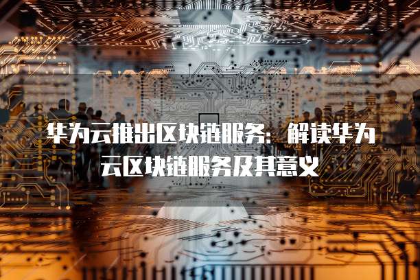 华为云推出区块链服务：解读华为云区块链服务及其意义