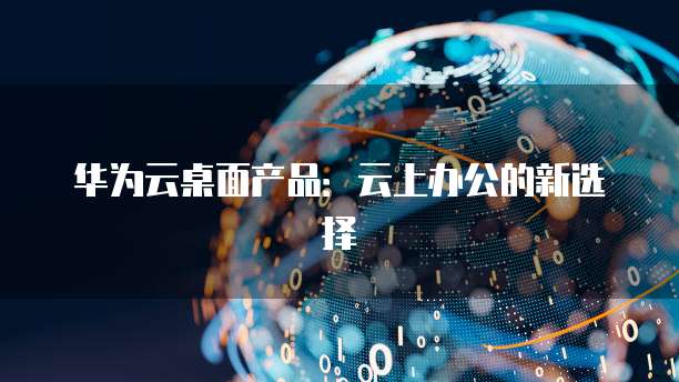 华为云桌面产品：云上办公的新选择