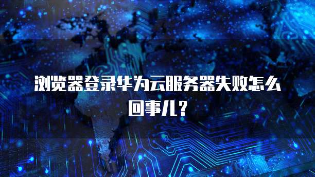 浏览器登录华为云服务器失败怎么回事儿？