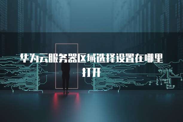 华为云服务器区域选择设置在哪里打开