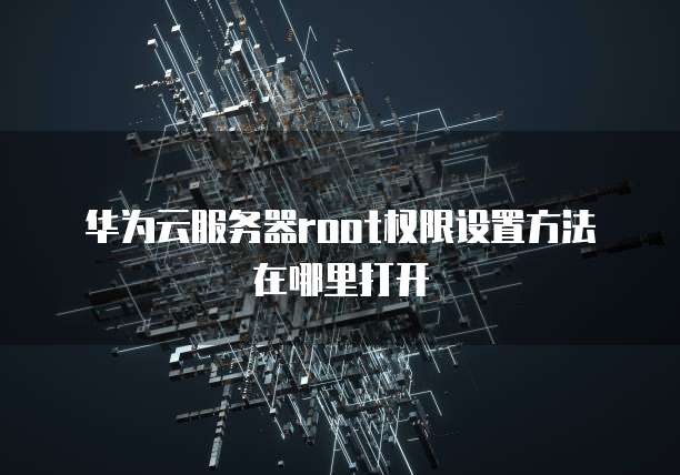 华为云服务器root权限设置方法在哪里打开