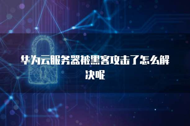 华为云服务器被黑客攻击了怎么解决呢