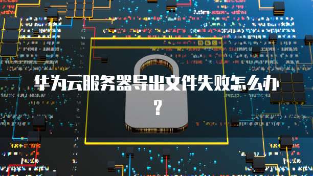 华为云服务器导出文件失败怎么办？
