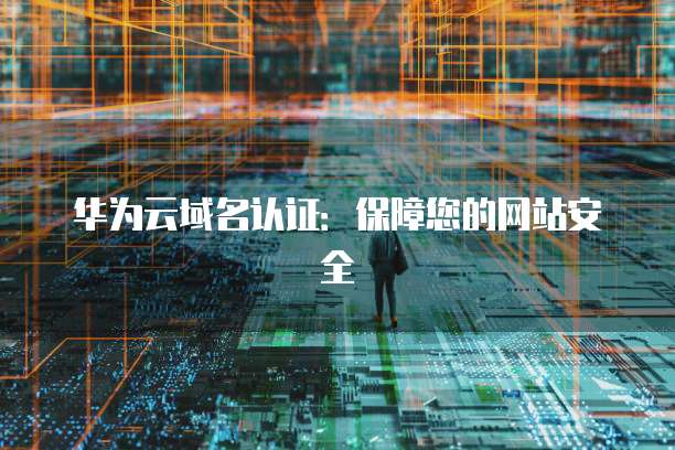 华为云域名认证：保障您的网站安全