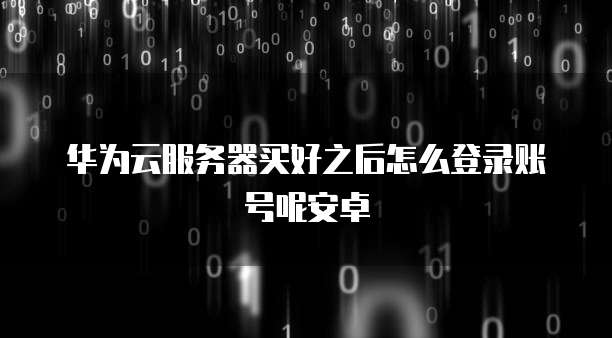 华为云服务器买好之后怎么登录账号呢安卓