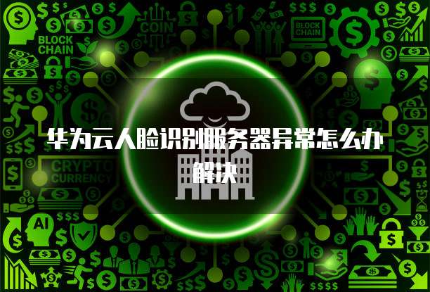 华为云人脸识别服务器异常怎么办解决