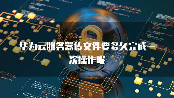 华为云服务器传文件要多久完成一次操作呢