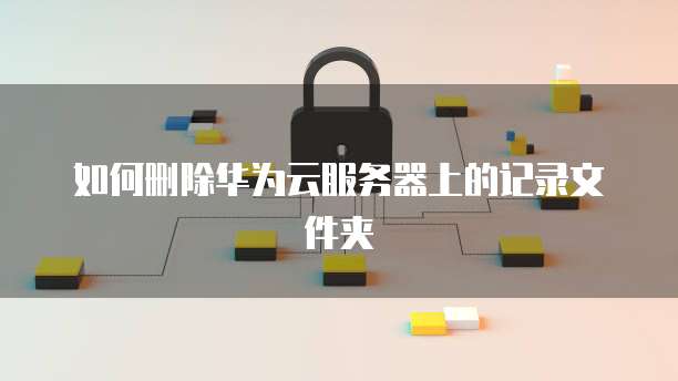 如何删除华为云服务器上的记录文件夹