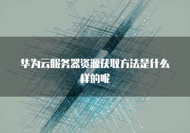 华为云服务器资源获取方法是什么样的呢