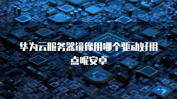 华为云服务器镜像用哪个驱动好用点呢安卓