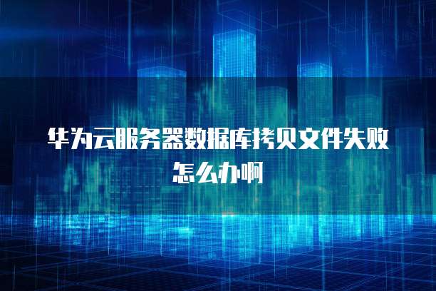 华为云服务器数据库拷贝文件失败怎么办啊