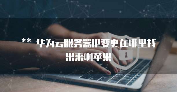 华为云服务器IP变更在哪里找出来啊苹果