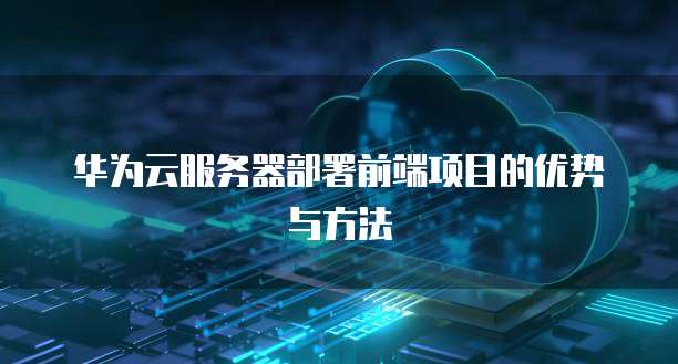 华为云服务器部署前端项目的优势与方法