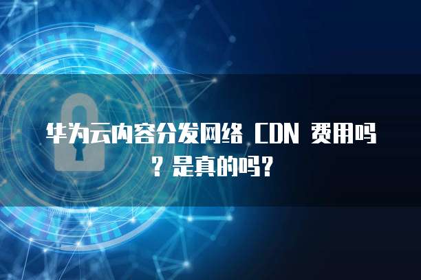 华为云内容分发网络 CDN 费用吗？是真的吗？