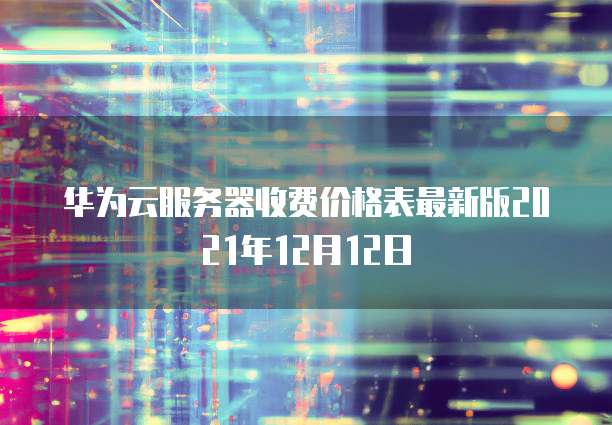 华为云服务器收费价格表最新版2021年12月12日