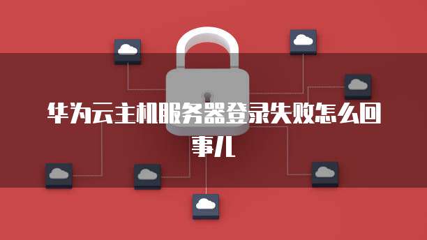 华为云主机服务器登录失败怎么回事儿