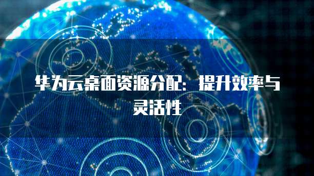 华为云桌面资源分配：提升效率与灵活性