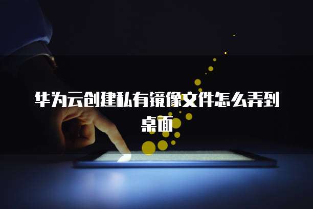 华为云创建私有镜像文件怎么弄到桌面