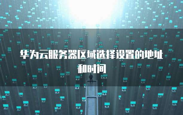 华为云服务器区域选择设置的地址和时间