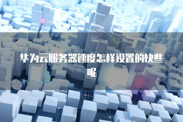 华为云服务器速度怎样设置的快些呢