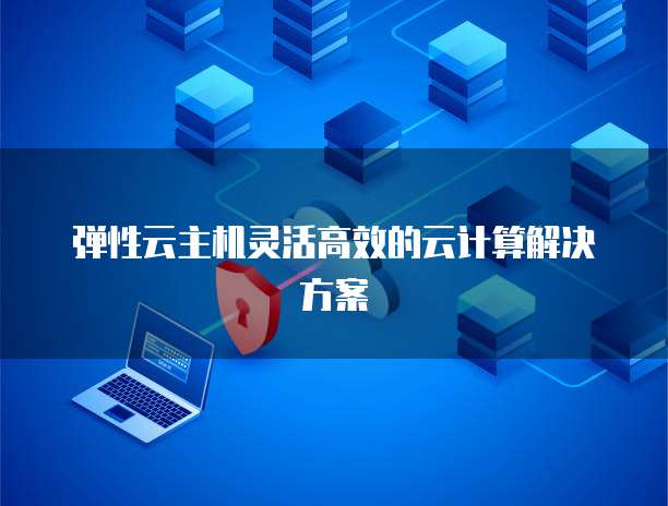 弹性云主机灵活高效的云计算解决方案