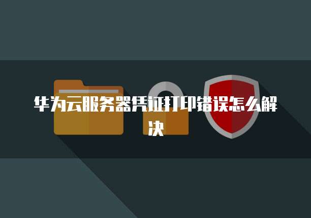 华为云服务器凭证打印错误怎么解决