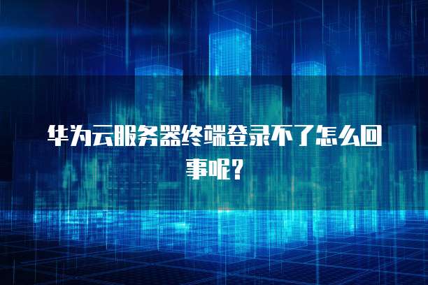 华为云服务器终端登录不了怎么回事呢？