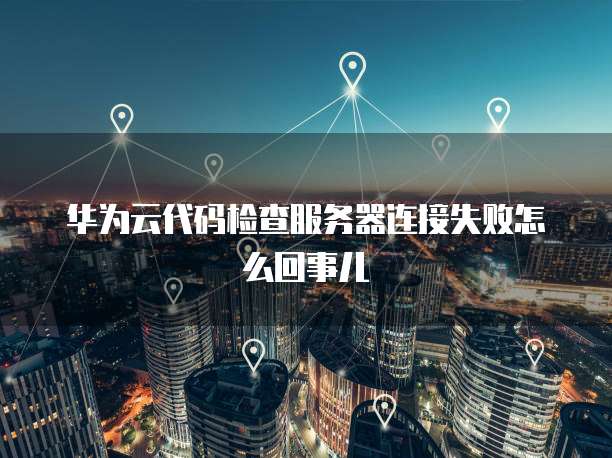 华为云代码检查服务器连接失败怎么回事儿
