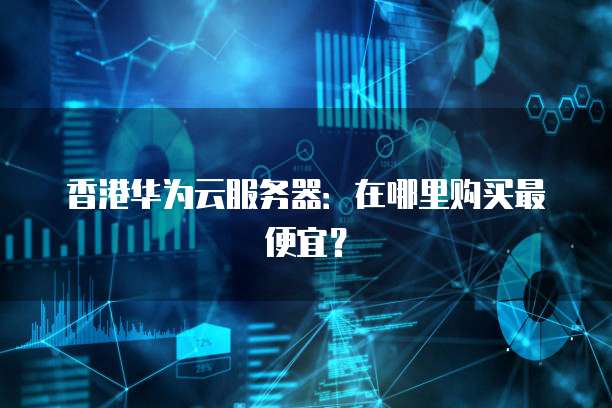 香港华为云服务器：在哪里购买最便宜？
