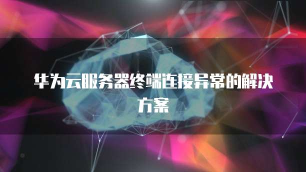 华为云服务器终端连接异常的解决方案
