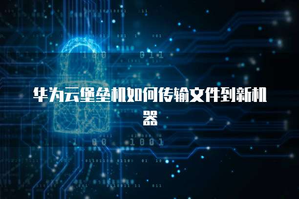 华为云堡垒机如何传输文件到新机器