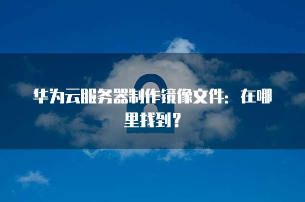 华为云服务器制作镜像文件：在哪里找到？