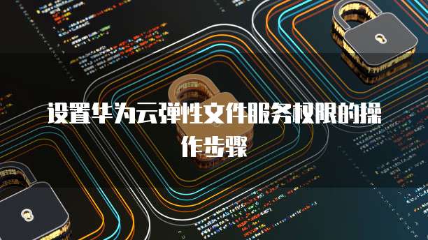 设置华为云弹性文件服务权限的操作步骤