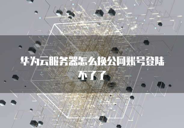 华为云服务器怎么换公网账号登陆不了了