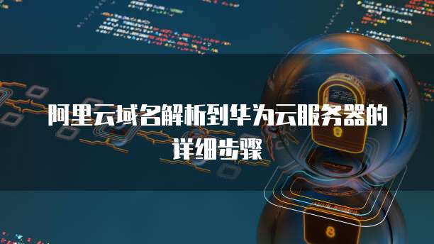 阿里云域名解析到华为云服务器的详细步骤