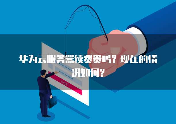 华为云服务器续费贵吗？现在的情况如何？