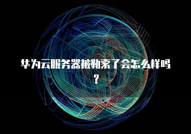华为云服务器被勒索了会怎么样吗？