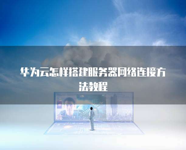 华为云怎样搭建服务器网络连接方法教程
