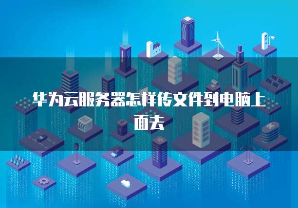 华为云服务器怎样传文件到电脑上面去