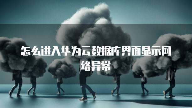 怎么进入华为云数据库界面显示网络异常
