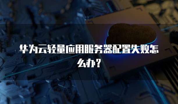 华为云轻量应用服务器配置失败怎么办？