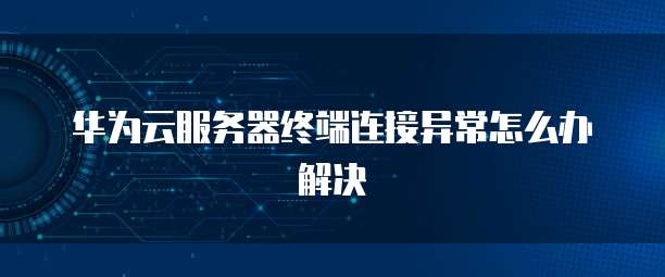 华为云服务器终端连接异常怎么办解决