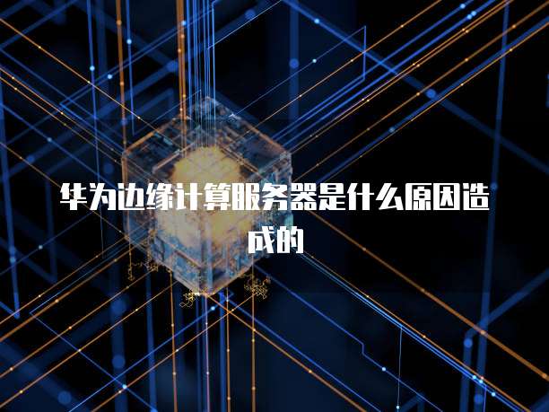 华为边缘计算服务器是什么原因造成的