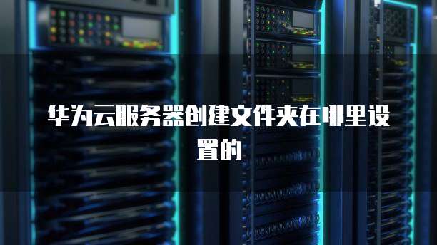华为云服务器创建文件夹在哪里设置的